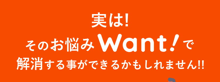 実は!そのお悩みWant!で解消できるかもしれません!!