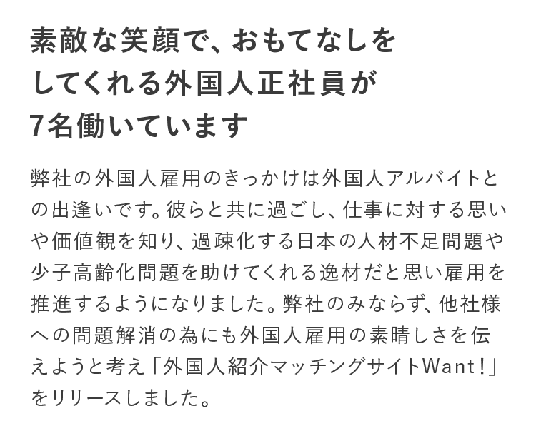 素敵な笑顔で、おもてなしをしてくれる外国人正社員が7名働いています。弊社の外国人雇用のきっかけは外国人アルバイトとの出逢いです。彼らと共に過ごし、仕事に対する思いや価値観を知り、過疎化する日本の人材不足問題や少子高齢化問題を助けてくれる逸材だと思い雇用を推進するようになりました。弊社のみならず、他社様への問題解消の為にも外国人雇用の素晴しさを伝えようと考え「外国人紹介マッチングサイトWant!」をリリースしました。
