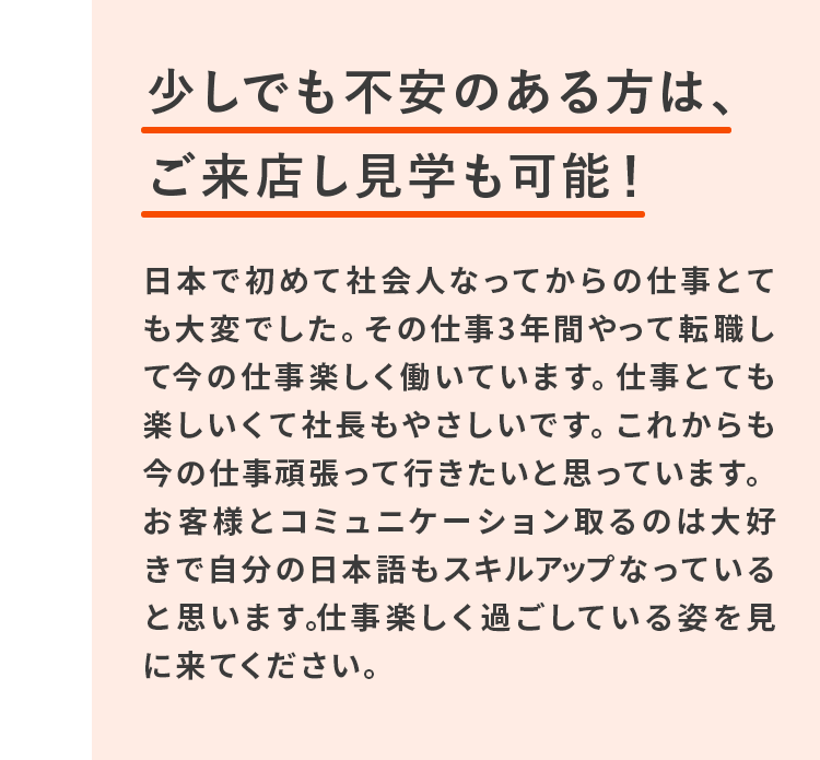 少しでも不安のある方は、ご来店し見学も可能!日本で初めて社会人なってからの仕事とても大変でした。その仕事3年間やって転職して今の仕事楽しく働いています。仕事とても楽しいくて社長もやさしいです。これからも今の仕事頑張って行きたいと思っています。お客様とコミュニケーション取るのは大好きで自分の日本語もスキルアップなっていると思います。仕事楽しく過ごしている姿を見に来てください。